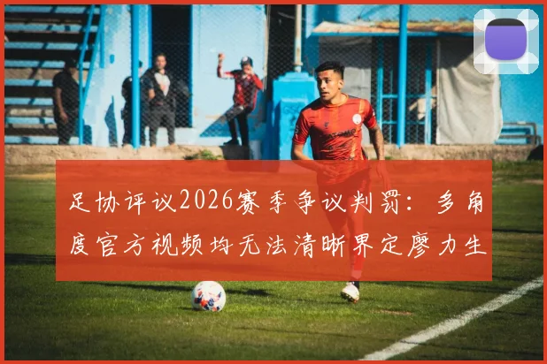 足协评议2026赛季争议判罚:多角度官方视频均无法清晰界定廖力生手球,成都蓉城进球有效属正确判罚