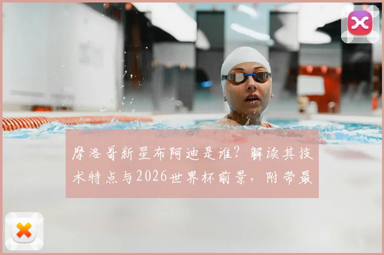 摩洛哥新星布阿迪是谁？解读其技术特点与2026世界杯前景，附带最新转会传闻