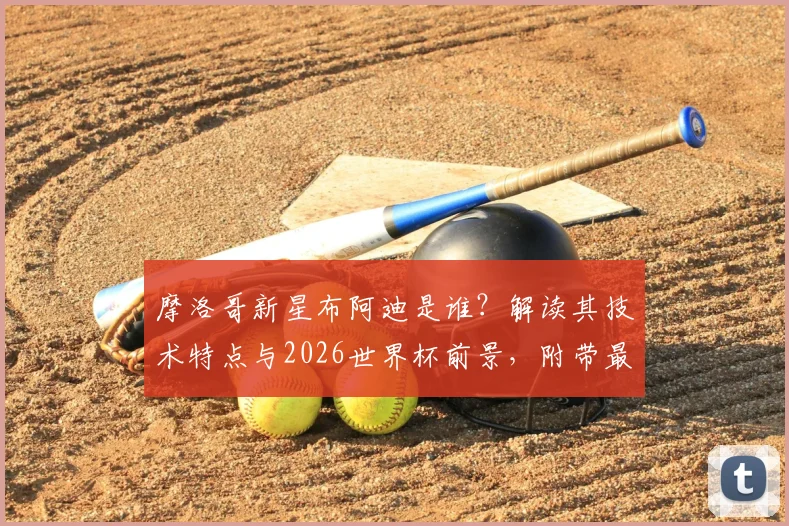 摩洛哥新星布阿迪是谁?解读其技术特点与2026世界杯前景,附带最新转会传闻