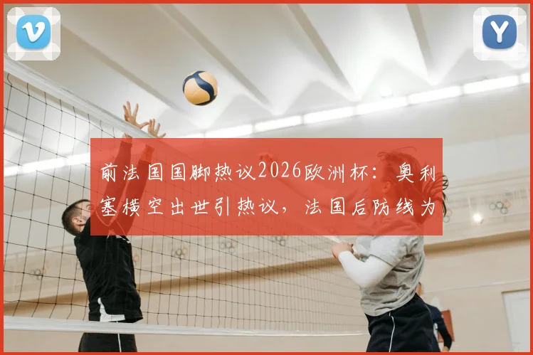 前法国国脚热议2026欧洲杯：奥利塞横空出世引热议，法国后防线为何如此忌惮亚马尔？