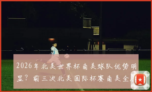 2026年北美世界杯南美球队优势明显？前三次北美国际杯赛南美全胜，阿根廷或成最大赢家