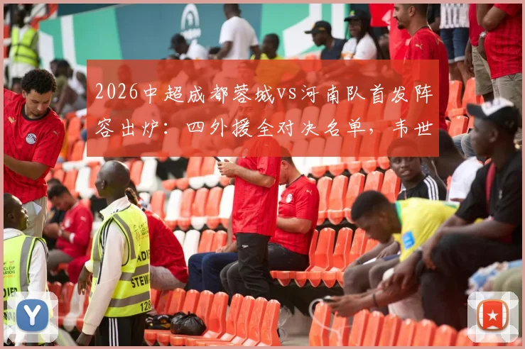 2026中超成都蓉城vs河南队首发阵容出炉：四外援全对决名单，韦世豪领衔先发，历史战绩与胜负预测全解析