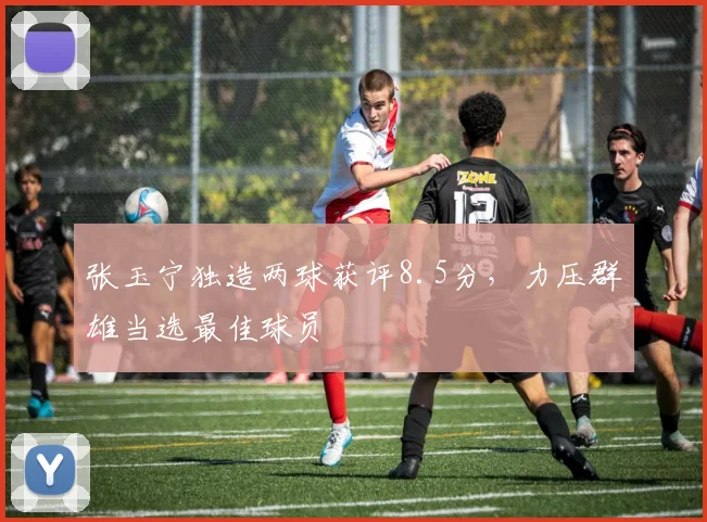 张玉宁独造两球获评8.5分,力压群雄当选最佳球员