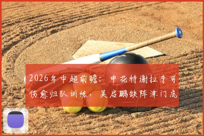 2026年中超前瞻:申花特谢拉李可伤愈归队训练,吴启鹏缺阵津门虎,阵容轮换解析