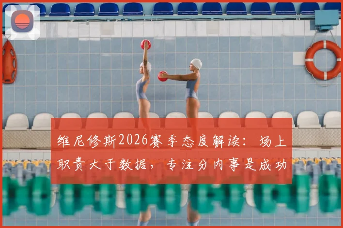 维尼修斯2026赛季态度解读：场上职责大于数据，专注分内事是成功关键，解析其踢球特点与位置适配性