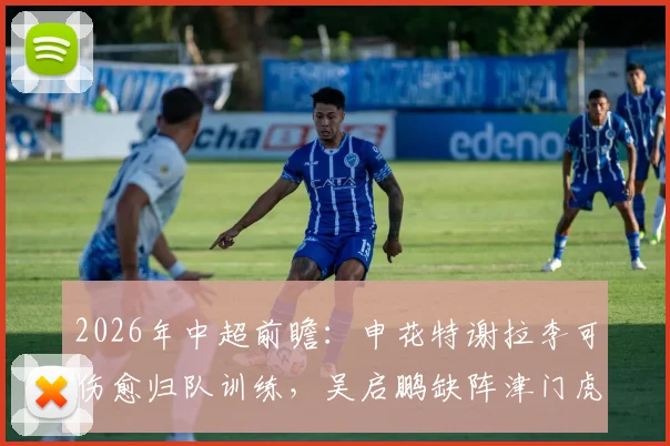 2026年中超前瞻：申花特谢拉李可伤愈归队训练，吴启鹏缺阵津门虎，阵容轮换解析