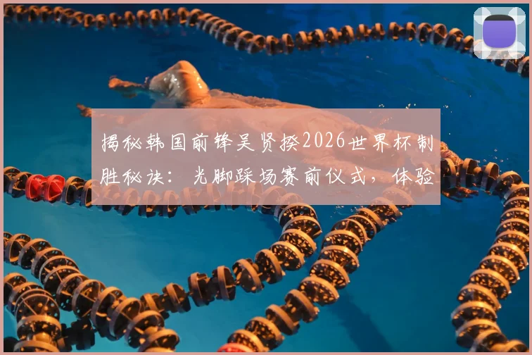 揭秘韩国前锋吴贤揆2026世界杯制胜秘诀:光脚踩场赛前仪式,体验亲近草皮的真实触感与心理暗示