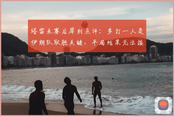 塔雷米赛后犀利点评:多打一人是伊朗队取胜关键,平局结果无法接受