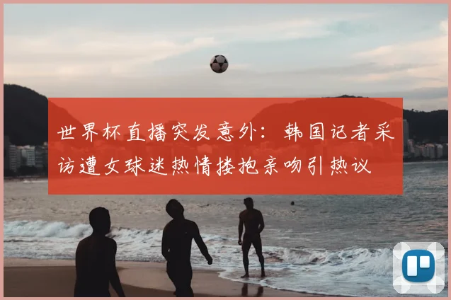 世界杯直播突发意外:韩国记者采访遭女球迷热情搂抱亲吻引热议