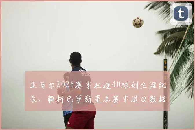 亚马尔2026赛季狂造40球创生涯纪录,解析巴萨新星本赛季进攻数据全览