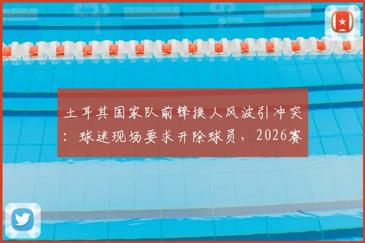 土耳其国家队前锋换人风波引冲突:球迷现场要求开除球员,2026赛事前景蒙阴影