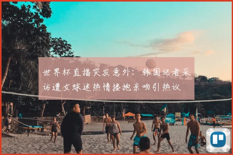 世界杯直播突发意外：韩国记者采访遭女球迷热情搂抱亲吻引热议