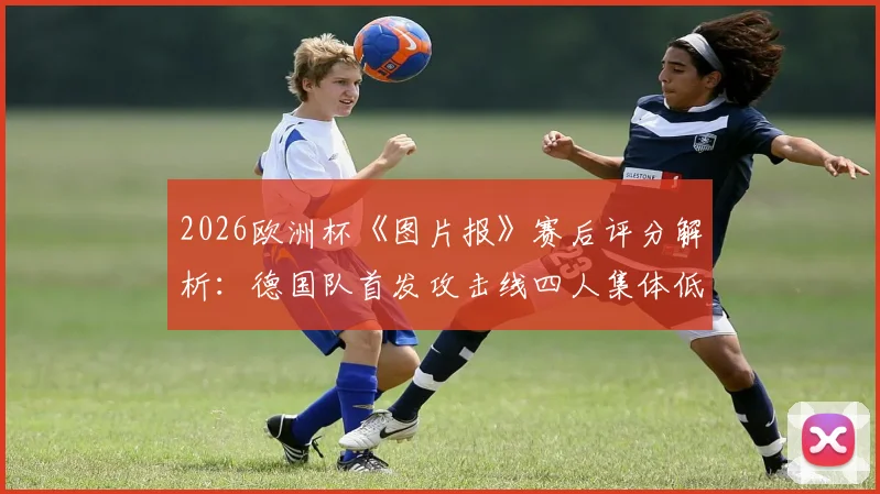 2026欧洲杯《图片报》赛后评分解析:德国队首发攻击线四人集体低迷,评分低至4分暴露哪些进攻问题?