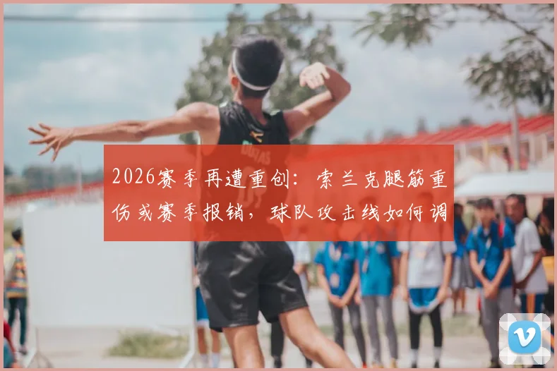 2026赛季再遭重创：索兰克腿筋重伤或赛季报销，球队攻击线如何调整？