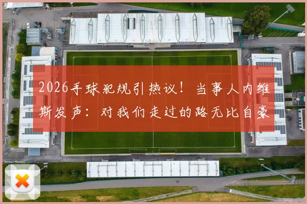 2026手球犯规引热议！当事人内维斯发声：对我们走过的路无比自豪，完整事件梳理