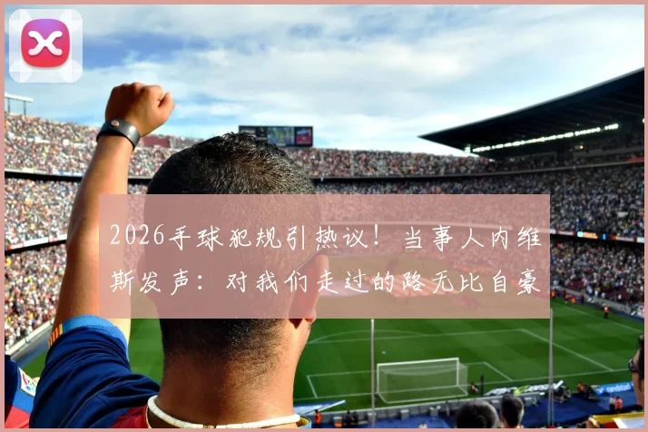 2026手球犯规引热议!当事人内维斯发声:对我们走过的路无比自豪,完整事件梳理