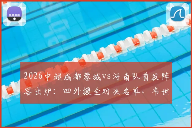 2026中超成都蓉城vs河南队首发阵容出炉：四外援全对决名单，韦世豪领衔先发，历史战绩与胜负预测全解析