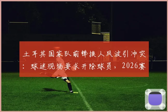 土耳其国家队前锋换人风波引冲突：球迷现场要求开除球员，2026赛事前景蒙阴影