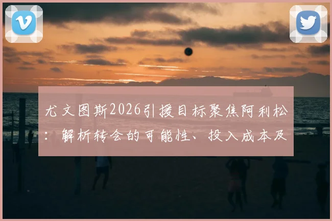 尤文图斯2026引援目标聚焦阿利松:解析转会的可能性、投入成本及对利物浦的影响