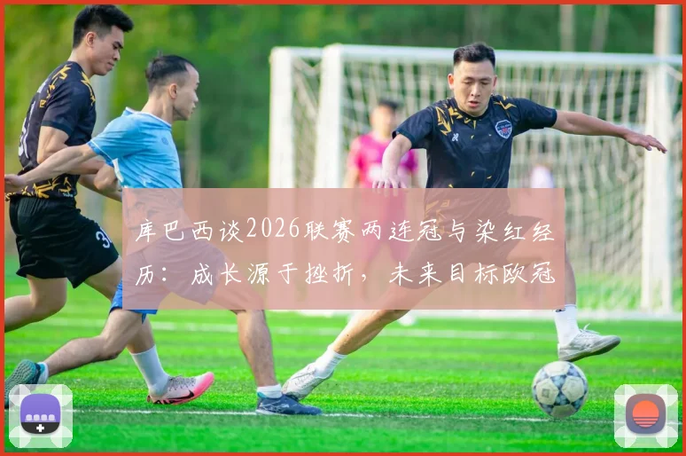 库巴西谈2026联赛两连冠与染红经历：成长源于挫折，未来目标欧冠